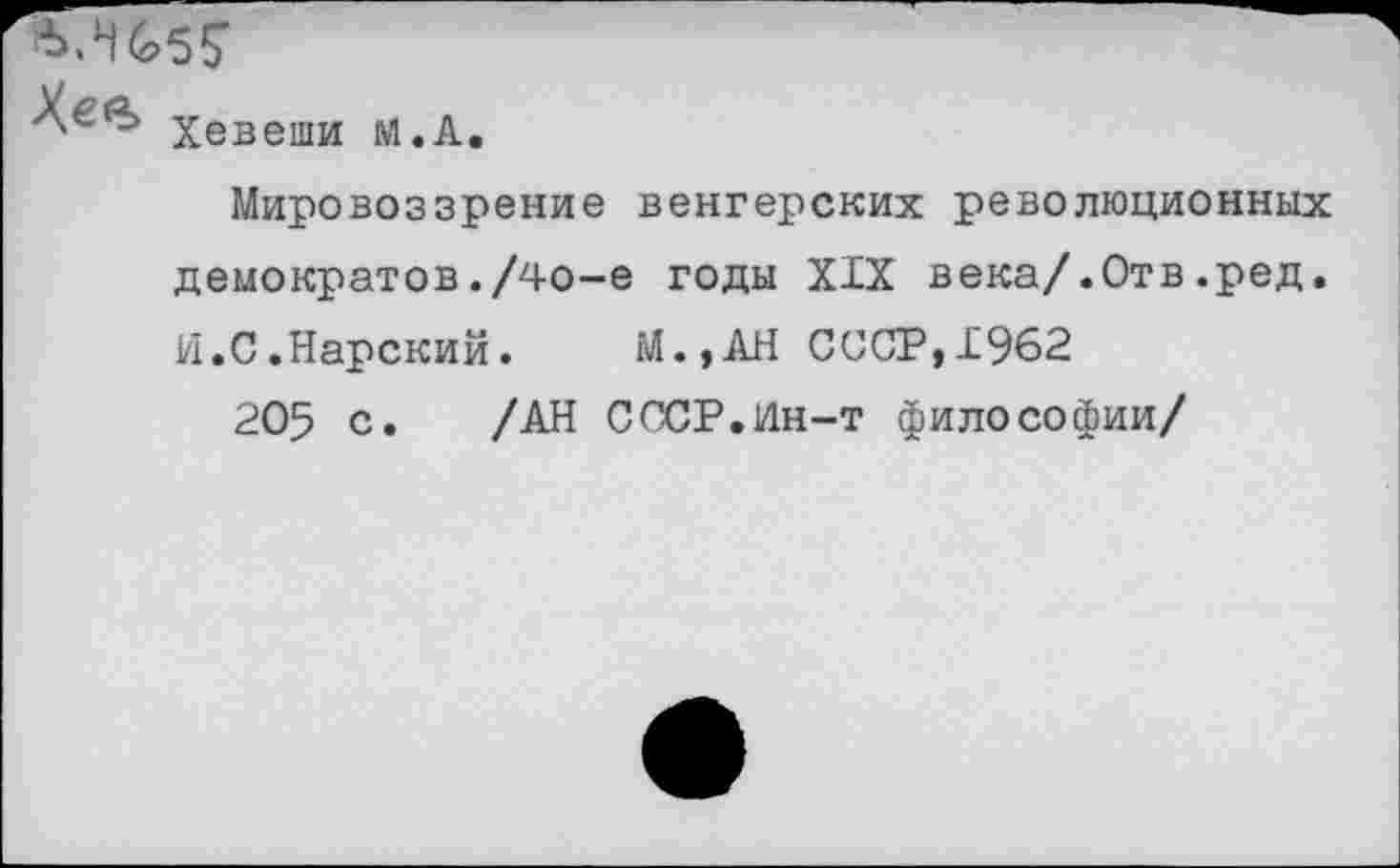 ﻿Хевеши м.А.
Мировоззрение венгерских революционных демократов./4о-е годы XIX века/.Отв.ред. И.С.Нарский. М.,АН СООР,1962
205 с. /АН СССР.Ин-т философии/